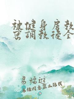 被健身房教练秘密调教后全文阅读