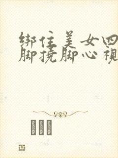 绑住美女四肢光脚挠脚心视频