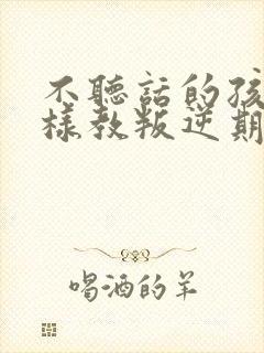 不听话的孩子怎样教叛逆期