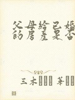 父母给已婚子女的房产是否属于夫妻共同财产