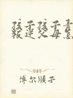 孩子孩子青春期叛逆父母怎么办