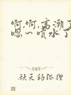 啊,啊,高潮了嗯～喷水了17c