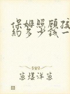 保姆照顾孩子大约多少钱一个月