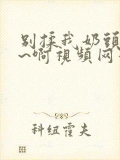 别揉我奶头~嗯~啊视频网站