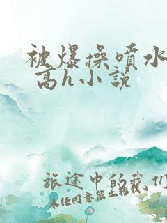 被爆操喷水了啊 高h小说