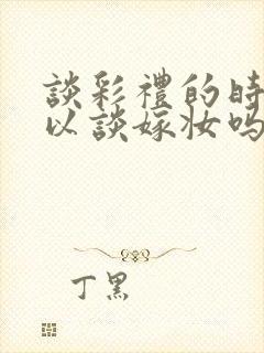 谈彩礼的时候可以谈嫁妆吗