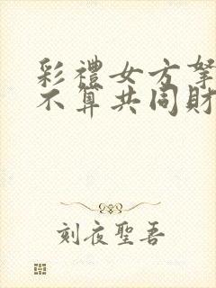 彩礼女方拿着算不算共同财产