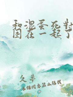 和混蛋死对头被困在一起了