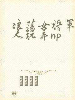 浪荡女将军被多人玩弄np