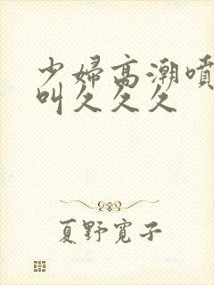 少妇高潮喷水惨叫久久久