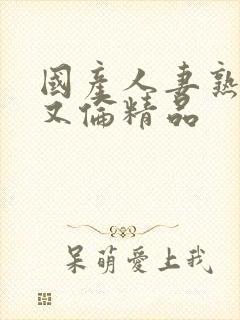 国产人妻熟妇乱又伦精品