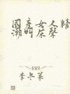 国产女人精品高潮叫床声