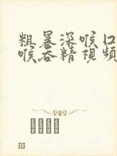 粗暴深喉囗交深喉吞精视频