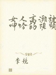 女人高潮被爽到呻吟的视频在线观看