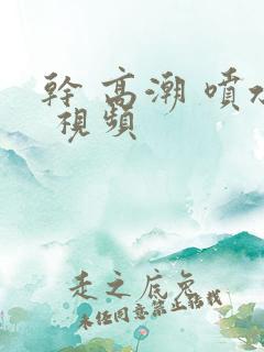 干 高潮 喷水 视频