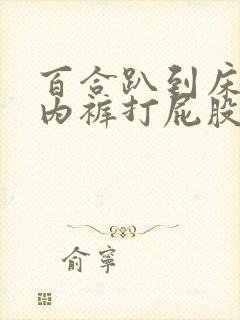 百合趴到床脱了内裤打屁股