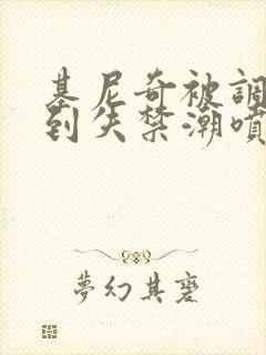 基尼奇被调教爽到失禁潮喷小说