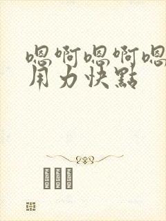 嗯啊嗯啊嗯啊,用力快点