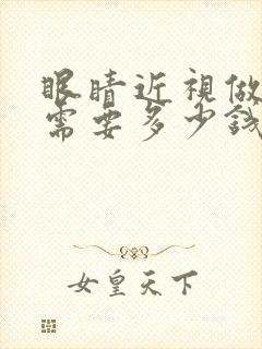 眼睛近视做手术需要多少钱费用