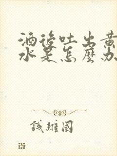 酒后吐出黄水苦水是怎么办