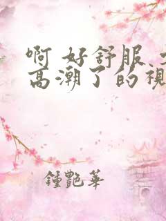 啊 好舒服 要高潮了的视频