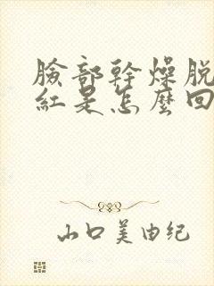 脸部干燥脱皮发红是怎么回事,如何治疗