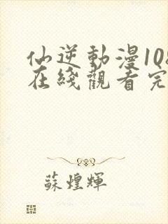 仙逆动漫108在线观看完整版全集