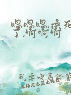 嗯嗯嗯,操死我了,啊啊啊