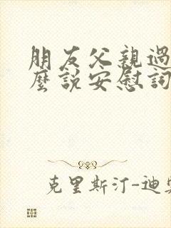 朋友父亲过世怎么说安慰词