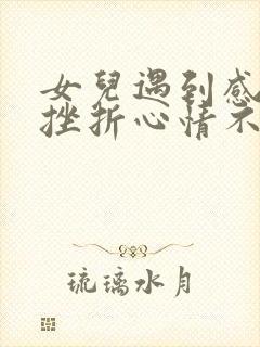 女儿遇到感情的挫折心情不好怎么安慰