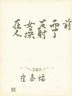 在女友面前被男人操射了