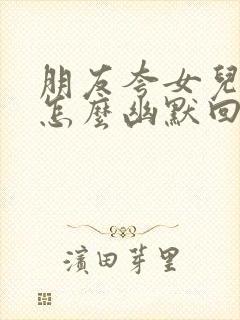 朋友夸女儿漂亮怎么幽默回复