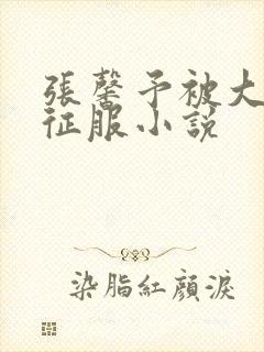 张馨予被大肉楱征服小说