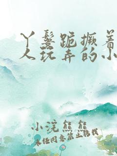 丫鬟跪撅着让客人玩弄的小说