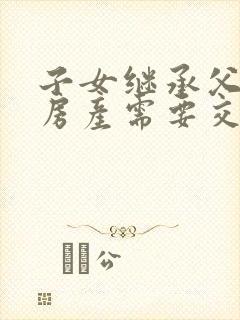 子女继承父母的房产需要交什么费用