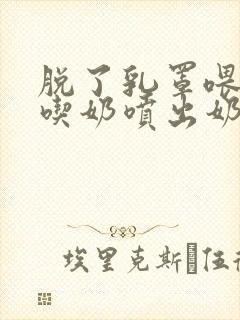 脱了乳罩喂男人吃奶喷出奶水