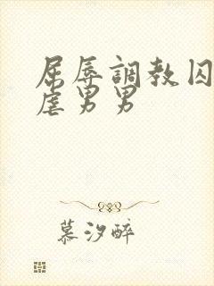 屈辱调教囚禁凌虐男男