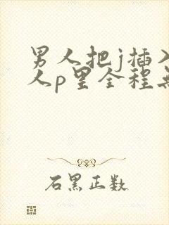 男人把j插入女人p里全程无遮挡