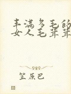 丰满多毛的日本女人毛茸茸的大阴户视频