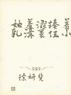 她羞涩捧着双乳乳沟裹住小说