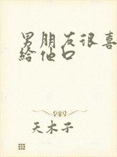 男朋友很喜欢我给他口