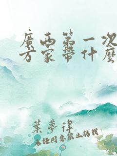 广西第一次去女方家带什么礼物