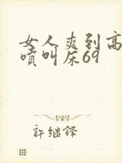 女人爽到高潮潮喷叫床69