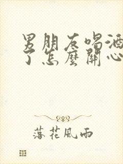 男朋友喝酒喝多了怎么关心他的话