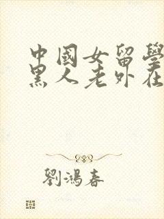 中国女留学生被黑人老外在线观看