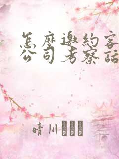 怎么邀约客户到公司考察话术