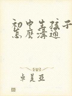 初中生孩子叛逆怎么沟通