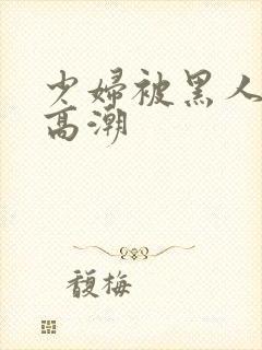 少妇被黑人插入高潮