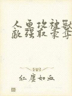 人鱼攻被兽族情敌强取豪夺了吗最新