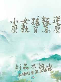 小女孩叛逆期怎么教育怎么跟他沟通